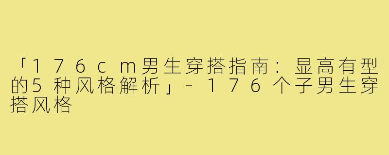 「176cm男生穿搭指南：显高有型的5种风格解析」-176个子男生穿搭风格