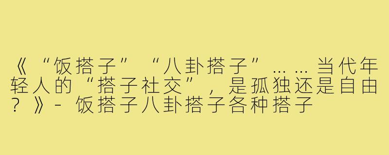 《“饭搭子”“八卦搭子”……当代年轻人的“搭子社交”，是孤独还是自由？》-饭搭子八卦搭子各种搭子