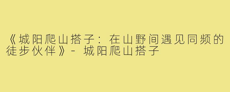 《城阳爬山搭子:在山野间遇见同频的徒步伙伴》-城阳爬山搭子