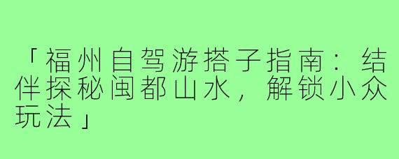 「福州自驾游搭子指南：结伴探秘闽都山水，解锁小众玩法」