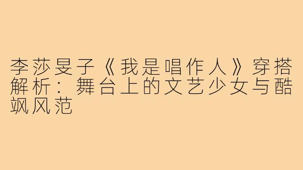李莎旻子《我是唱作人》穿搭解析：舞台上的文艺少女与酷飒风范
