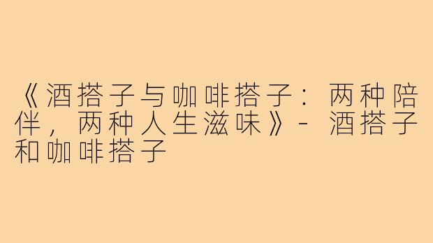 《酒搭子与咖啡搭子：两种陪伴，两种人生滋味》-酒搭子和咖啡搭子