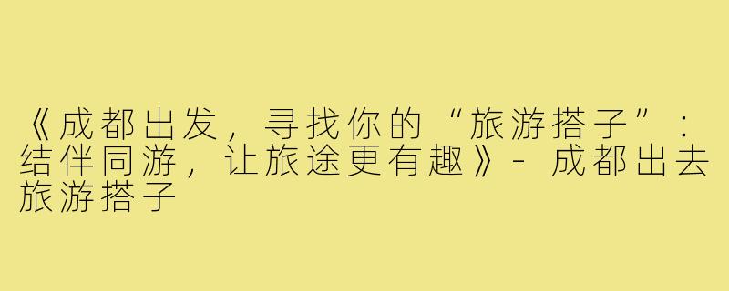 《成都出发,寻找你的“旅游搭子”:结伴同游,让旅途更有趣》-成都出去旅游搭子
