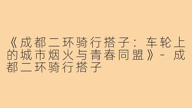 《成都二环骑行搭子：车轮上的城市烟火与青春同盟》-成都二环骑行搭子