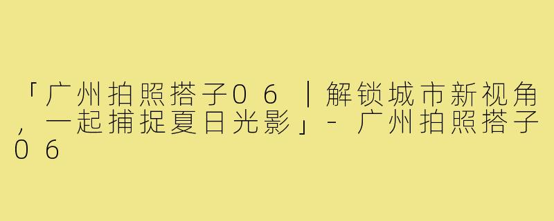 「广州拍照搭子06｜解锁城市新视角，一起捕捉夏日光影」-广州拍照搭子06