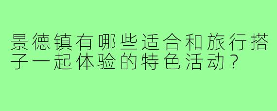 景德镇有哪些适合和旅行搭子一起体验的特色活动？