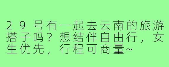 29号有一起去云南的旅游搭子吗？想结伴自由行，女生优先，行程可商量~