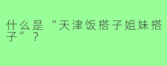 什么是“天津饭搭子姐妹搭子”？
