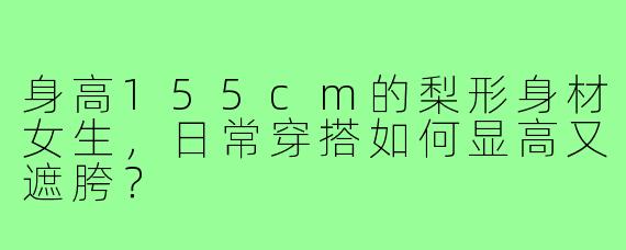 身高155cm的梨形身材女生,日常穿搭如何显高又遮胯?