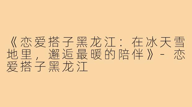 《恋爱搭子黑龙江：在冰天雪地里，邂逅最暖的陪伴》-恋爱搭子黑龙江
