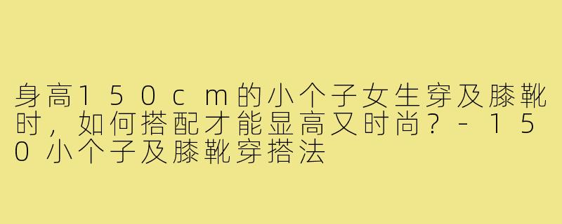 身高150cm的小个子女生穿及膝靴时,如何搭配才能显高又时尚?-150小个子及膝靴穿搭法