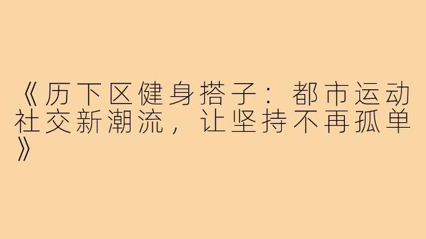 《历下区健身搭子：都市运动社交新潮流，让坚持不再孤单》