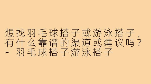 想找羽毛球搭子或游泳搭子，有什么靠谱的渠道或建议吗？-羽毛球搭子游泳搭子