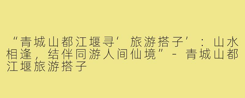 “青城山都江堰寻‘旅游搭子’：山水相逢，结伴同游人间仙境”