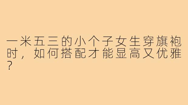 一米五三的小个子女生穿旗袍时,如何搭配才能显高又优雅?