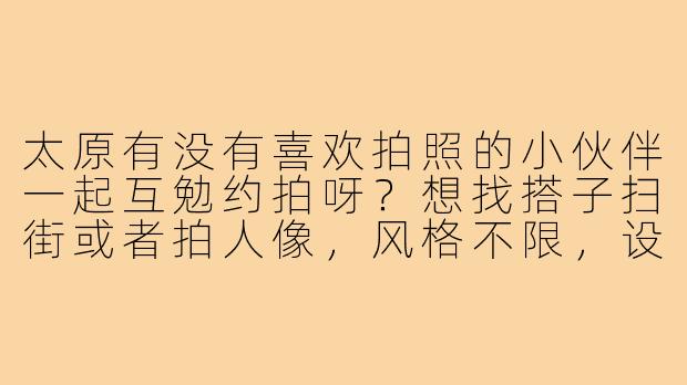 太原有没有喜欢拍照的小伙伴一起互勉约拍呀?想找搭子扫街或者拍人像,风格不限,设备手机/相机都可,周末或假期出行~