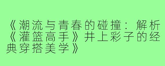 《潮流与青春的碰撞：解析《灌篮高手》井上彩子的经典穿搭美学》