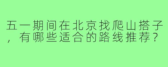 五一期间在北京找爬山搭子，有哪些适合的路线推荐？