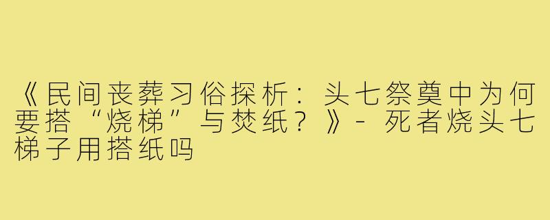 《民间丧葬习俗探析:头七祭奠中为何要搭“烧梯”与焚纸?》-死者烧头七梯子用搭纸吗