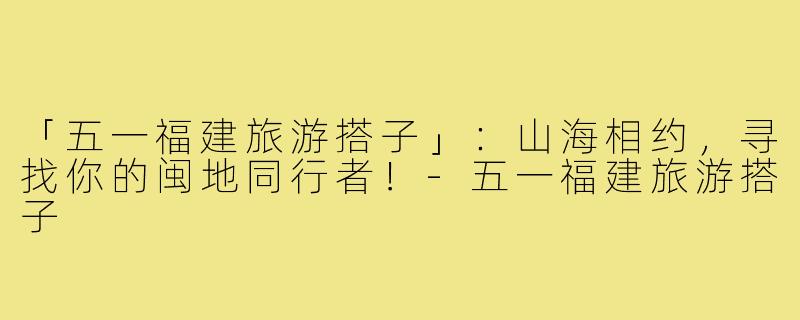 「五一福建旅游搭子」：山海相约，寻找你的闽地同行者！-五一福建旅游搭子