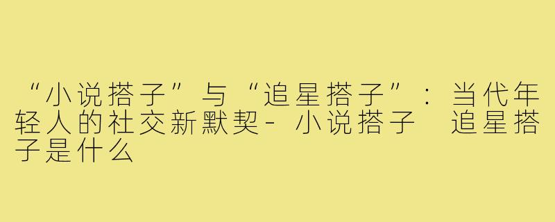 “小说搭子”与“追星搭子”：当代年轻人的社交新默契-小说搭子 追星搭子是什么