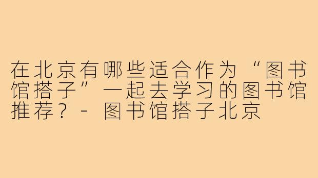 在北京有哪些适合作为“图书馆搭子”一起去学习的图书馆推荐?-图书馆搭子北京