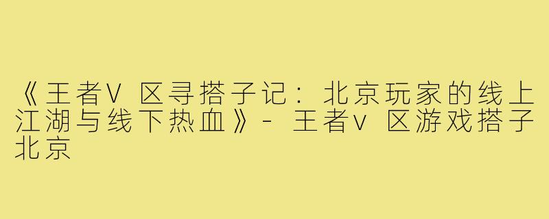《王者V区寻搭子记：北京玩家的线上江湖与线下热血》-王者v区游戏搭子北京
