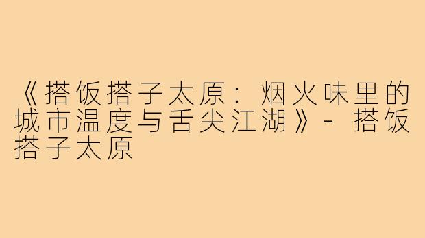 《搭饭搭子太原：烟火味里的城市温度与舌尖江湖》-搭饭搭子太原