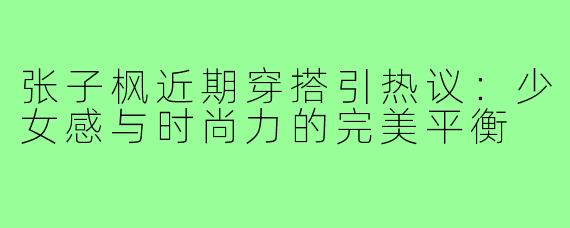 张子枫近期穿搭引热议：少女感与时尚力的完美平衡