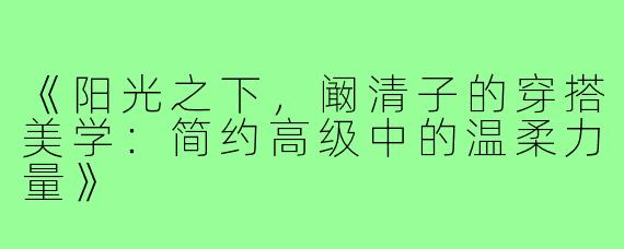 《阳光之下,阚清子的穿搭美学:简约高级中的温柔力量》