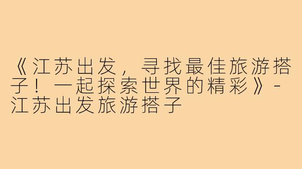 《江苏出发,寻找最佳旅游搭子!一起探索世界的精彩》-江苏出发旅游搭子