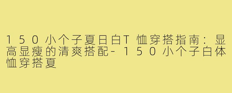 150小个子夏日白T恤穿搭指南：显高显瘦的清爽搭配-150小个子白体恤穿搭夏