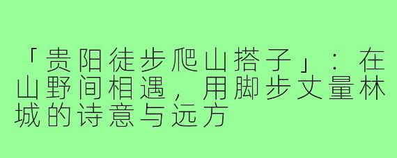 「贵阳徒步爬山搭子」：在山野间相遇，用脚步丈量林城的诗意与远方