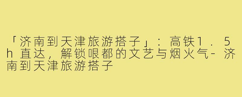 「济南到天津旅游搭子」：高铁1.5h直达，解锁哏都的文艺与烟火气-济南到天津旅游搭子