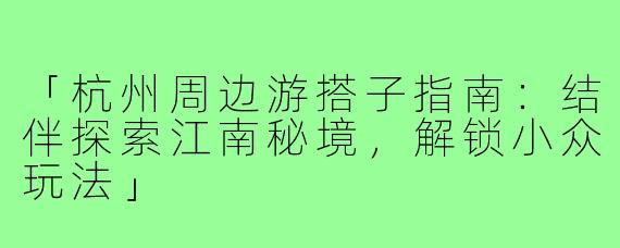 「杭州周边游搭子指南：结伴探索江南秘境，解锁小众玩法」