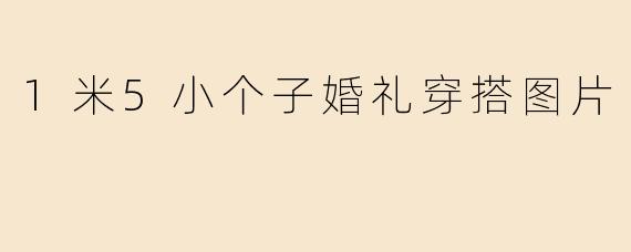 「1米5小个子婚礼穿搭指南：显高显瘦的绝美造型灵感（附图片参考）」