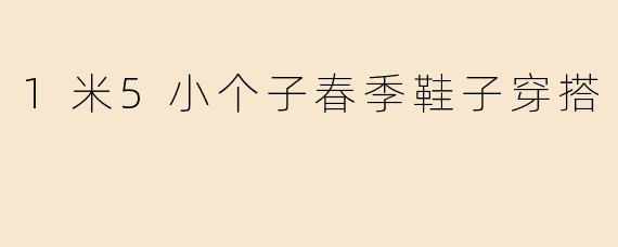 1米5小个子春季穿搭指南：5款显高鞋款+搭配技巧，轻松穿出大长腿！