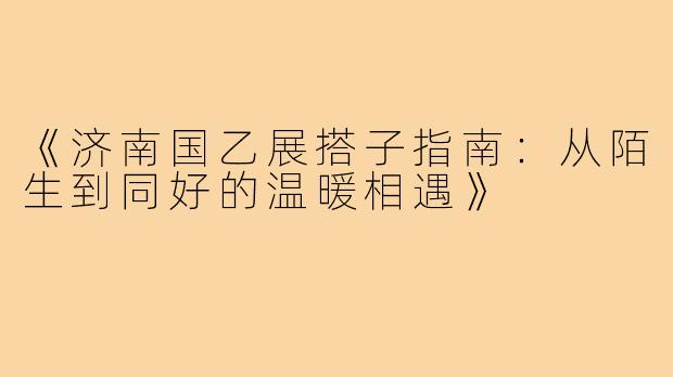 《济南国乙展搭子指南：从陌生到同好的温暖相遇》