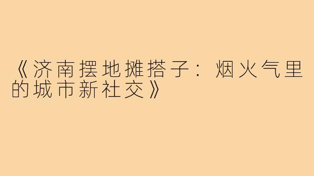 《济南摆地摊搭子:烟火气里的城市新社交》