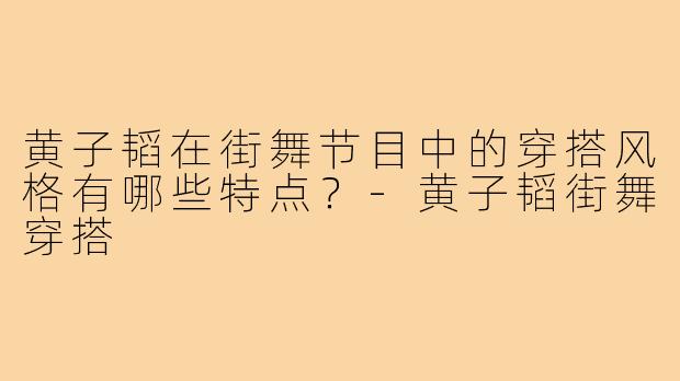 黄子韬在街舞节目中的穿搭风格有哪些特点?-黄子韬街舞穿搭