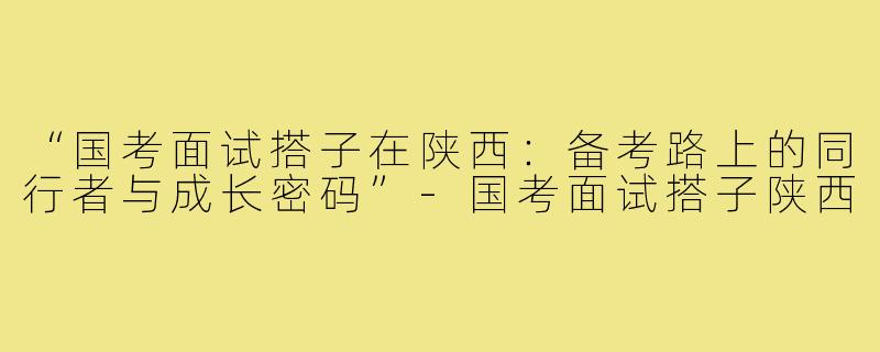 “国考面试搭子在陕西：备考路上的同行者与成长密码”-国考面试搭子陕西