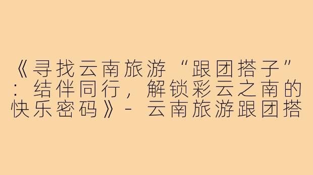 《寻找云南旅游“跟团搭子”：结伴同行，解锁彩云之南的快乐密码》-云南旅游跟团搭子