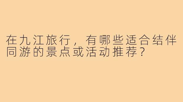 在九江旅行，有哪些适合结伴同游的景点或活动推荐？