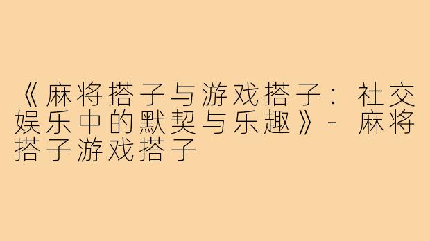 《麻将搭子与游戏搭子：社交娱乐中的默契与乐趣》-麻将搭子游戏搭子
