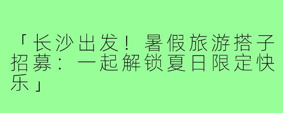 「长沙出发!暑假旅游搭子招募:一起解锁夏日限定快乐」