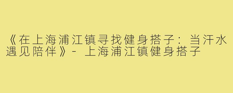《在上海浦江镇寻找健身搭子：当汗水遇见陪伴》-上海浦江镇健身搭子