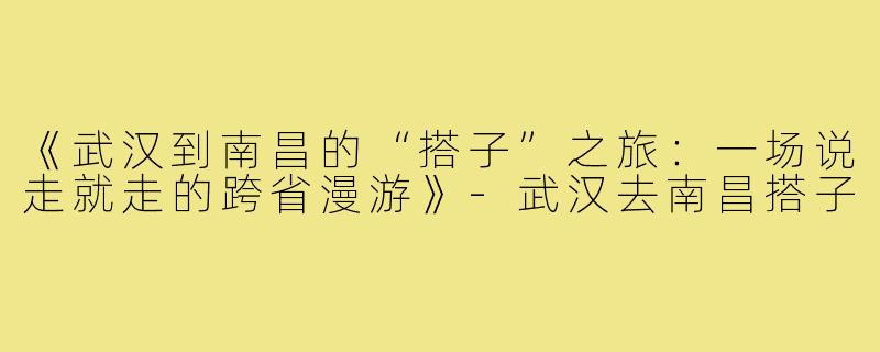《武汉到南昌的“搭子”之旅：一场说走就走的跨省漫游》