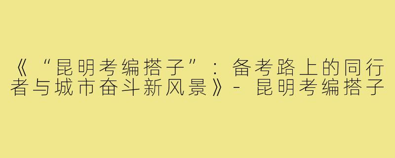 《“昆明考编搭子”：备考路上的同行者与城市奋斗新风景》-昆明考编搭子