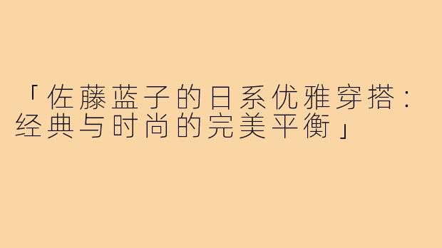 「佐藤蓝子的日系优雅穿搭:经典与时尚的完美平衡」