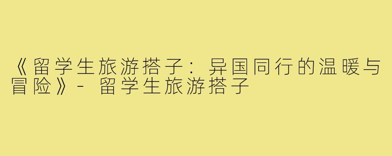 《留学生旅游搭子:异国同行的温暖与冒险》-留学生旅游搭子